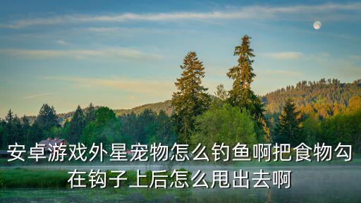 安卓游戏外星宠物怎么钓鱼啊把食物勾在钩子上后怎么甩出去啊