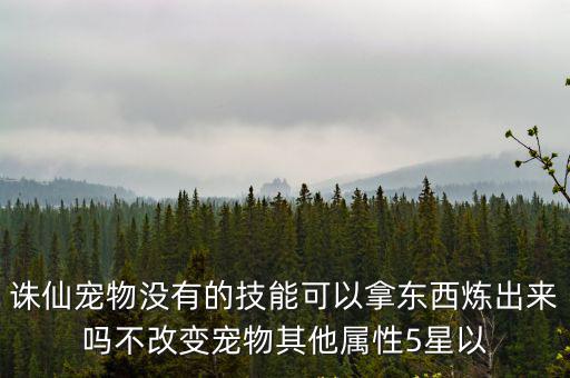 诛仙宠物没有的技能可以拿东西炼出来吗不改变宠物其他属性5星以