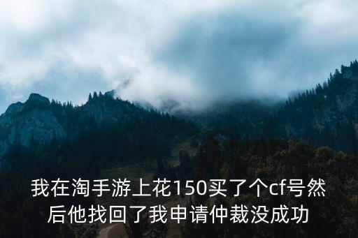 我在淘手游上花150买了个cf号然后他找回了我申请仲裁没成功