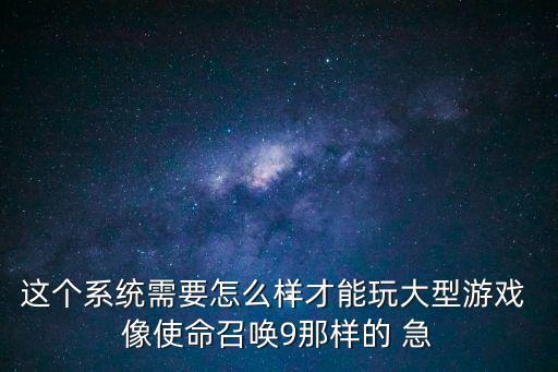 这个系统需要怎么样才能玩大型游戏 像使命召唤9那样的 急