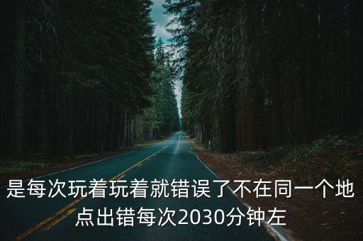 是每次玩着玩着就错误了不在同一个地点出错每次2030分钟左