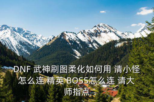 DNF 武神刷图柔化如何用 清小怪怎么连 精英 BOSS怎么连 请大师指点