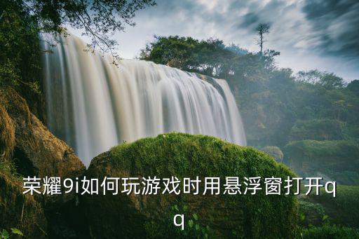 手游中怎么打开qq，荣耀9i如何玩游戏时用悬浮窗打开qq