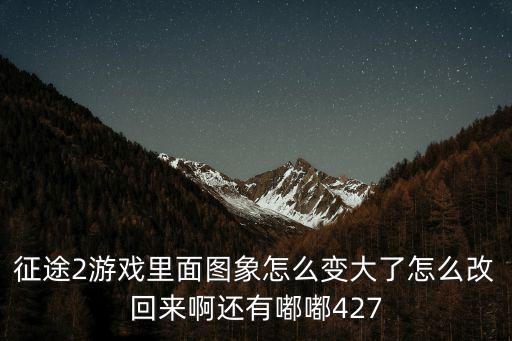 征途2手游怎么变大，征途2游戏里面图象怎么变大了怎么改回来啊还有嘟嘟427