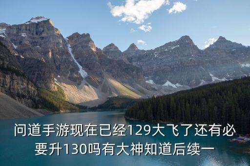 问道手游现在已经129大飞了还有必要升130吗有大神知道后续一