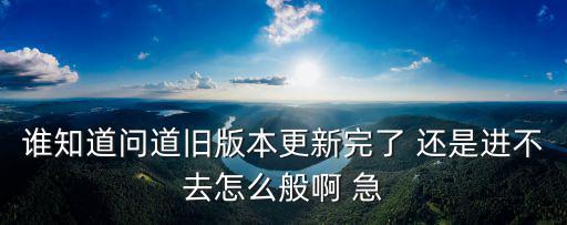 谁知道问道旧版本更新完了 还是进不去怎么般啊 急