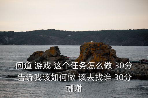 问道 游戏 这个任务怎么做 30分 告诉我该如何做 该去找谁 30分酬谢