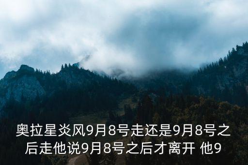 奥拉星炎风9月8号走还是9月8号之后走他说9月8号之后才离开 他9