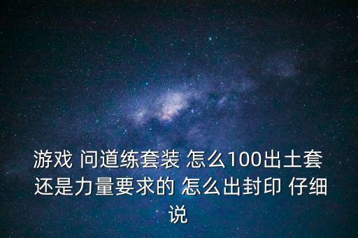 游戏 问道练套装 怎么100出土套 还是力量要求的 怎么出封印 仔细说