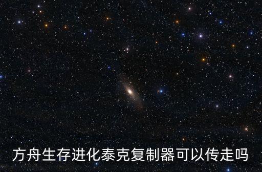 方舟生存进化手游复制器怎么用，方舟生存进化泰克复制器可以传走吗