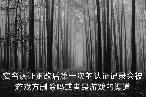 实名认证更改后第一次的认证记录会被游戏方删除吗或者是游戏的渠道