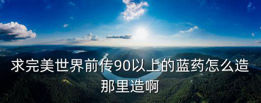 求完美世界前传90以上的蓝药怎么造那里造啊