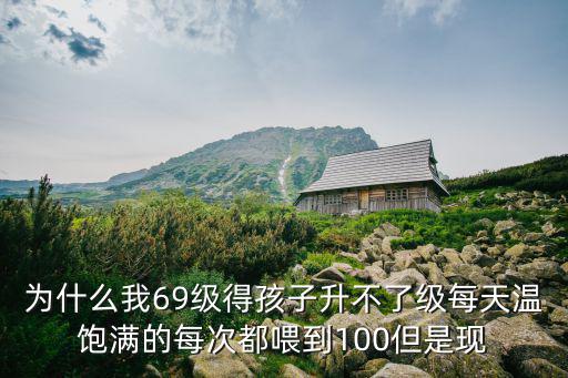 为什么我69级得孩子升不了级每天温饱满的每次都喂到100但是现