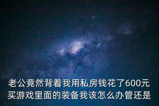 老公竟然背着我用私房钱花了600元买游戏里面的装备我该怎么办管还是