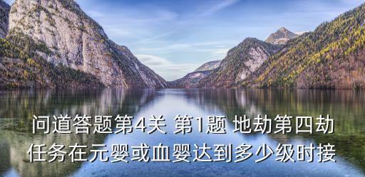 问道答题第4关 第1题 地劫第四劫任务在元婴或血婴达到多少级时接