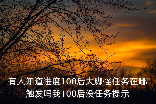 有人知道进度100后大脚怪任务在哪触发吗我100后没任务提示