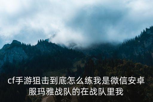 cf手游跟随开火狙击怎么练，cf手游狙击到底怎么练我是微信安卓服玛雅战队的在战队里我