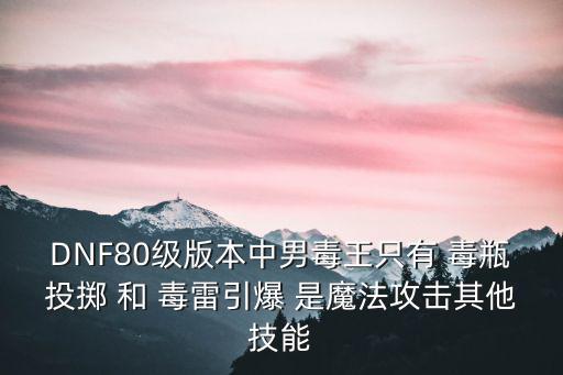 DNF80级版本中男毒王只有 毒瓶投掷 和 毒雷引爆 是魔法攻击其他技能