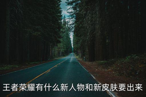 王者荣耀该出哪些新皮肤，王者荣耀有什么新人物和新皮肤要出来