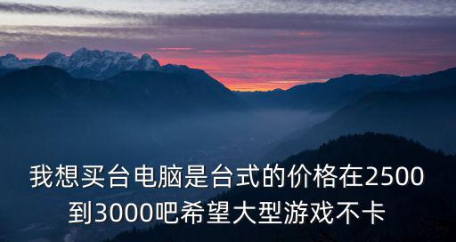 我想买台电脑是台式的价格在2500到3000吧希望大型游戏不卡