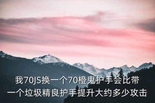 我70JS换一个70橙鬼护手会比带一个垃圾精良护手提升大约多少攻击