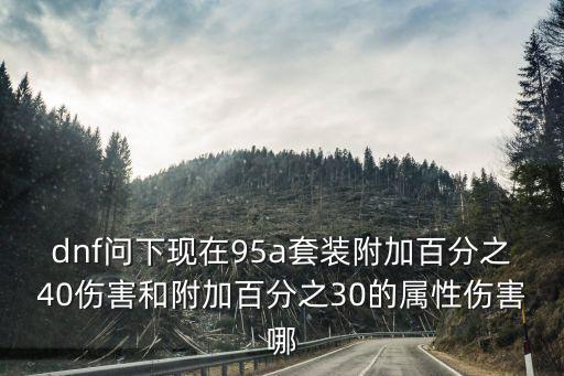 dnf问下现在95a套装附加百分之40伤害和附加百分之30的属性伤害哪