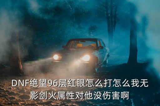 dnf96绝望什么属性打，DNF绝望96层红眼怎么打怎么我无影剑火属性对他没伤害啊