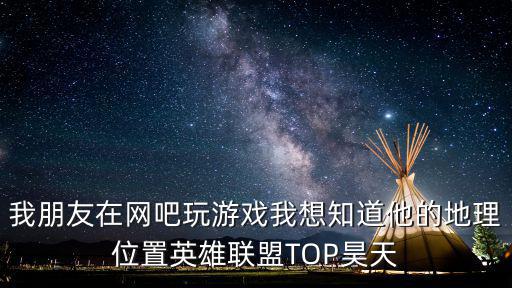 我朋友在网吧玩游戏我想知道他的地理位置英雄联盟TOP昊天