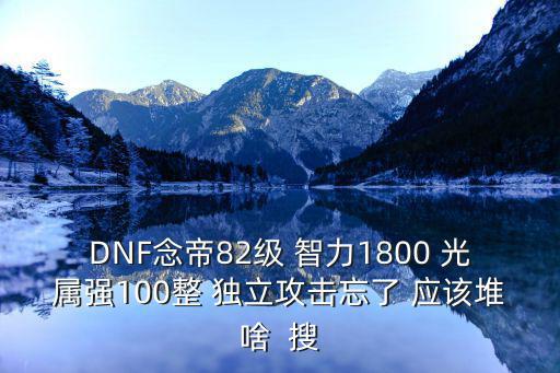 DNF念帝82级 智力1800 光属强100整 独立攻击忘了 应该堆啥  搜