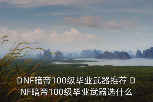 DNF暗帝100级毕业武器推荐 DNF暗帝100级毕业武器选什么