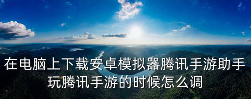 在电脑上下载安卓模拟器腾讯手游助手玩腾讯手游的时候怎么调