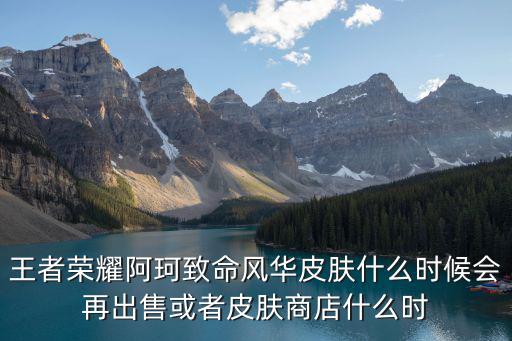 王者荣耀阿珂致命风华皮肤什么时候会再出售或者皮肤商店什么时