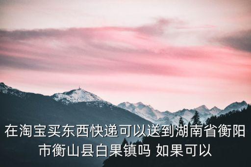 在淘宝买东西快递可以送到湖南省衡阳市衡山县白果镇吗 如果可以