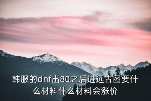 韩服的dnf出80之后进远古图要什么材料什么材料会涨价