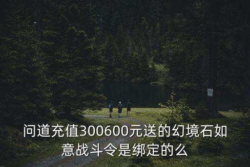 问道充值300600元送的幻境石如意战斗令是绑定的么