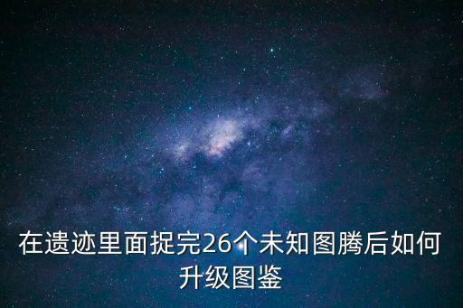 在遗迹里面捉完26个未知图腾后如何升级图鉴