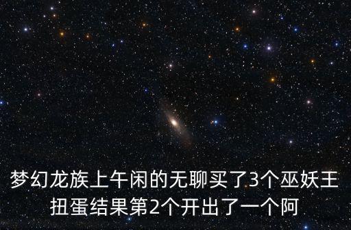 梦幻龙族上午闲的无聊买了3个巫妖王扭蛋结果第2个开出了一个阿