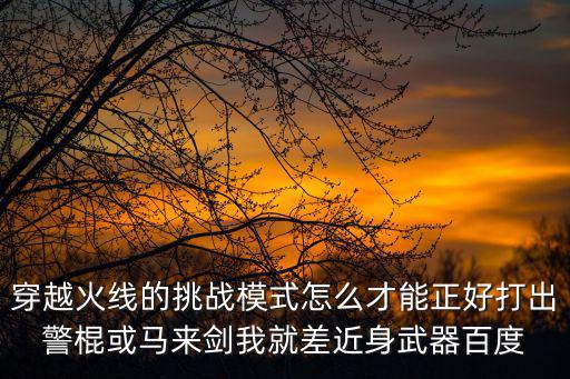 穿越火线的挑战模式怎么才能正好打出警棍或马来剑我就差近身武器百度