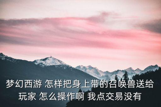 梦幻西游 怎样把身上带的召唤兽送给玩家 怎么操作啊 我点交易没有