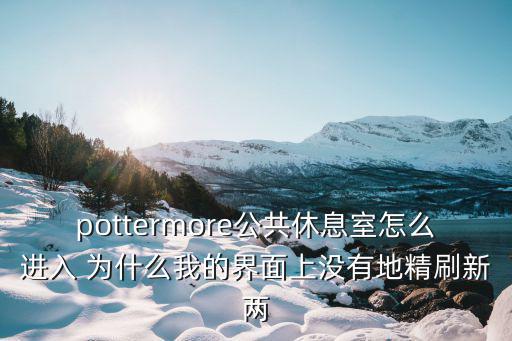 pottermore公共休息室怎么进入 为什么我的界面上没有地精刷新两