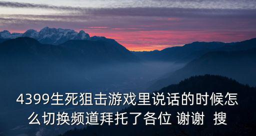 4399生死狙击游戏里说话的时候怎么切换频道拜托了各位 谢谢  搜