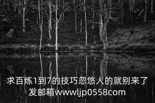 求百炼1到7的技巧忽悠人的就别来了发邮箱wwwljp0558com