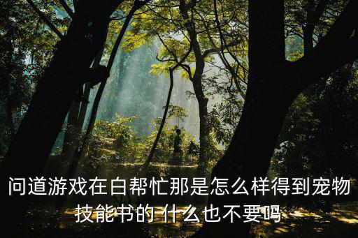 问道手游合宠技能怎么获得，问道游戏在白帮忙那是怎么样得到宠物技能书的 什么也不要吗