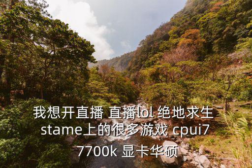 我想开直播 直播lol 绝地求生 stame上的很多游戏 cpui7 7700k 显卡华硕