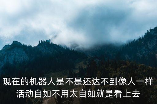 现在的机器人是不是还达不到像人一样活动自如不用太自如就是看上去