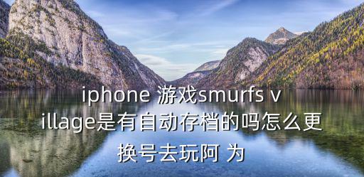 手游版smurfs怎么玩，iphone 游戏smurfs village是有自动存档的吗怎么更换号去玩阿 为