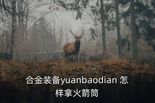 方舟生存手游火箭筒怎么做，合金装备yuanbaodian 怎样拿火箭筒