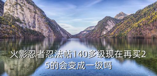 火影忍者忍法帖140多级现在再买25的会变成一级吗