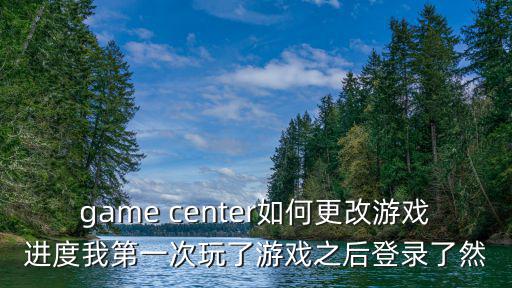 game center如何更改游戏进度我第一次玩了游戏之后登录了然