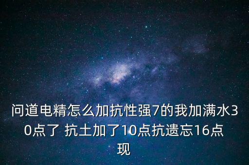 问道手游电精抗性怎么加点，问道电精怎么加抗性强7的我加满水30点了 抗土加了10点抗遗忘16点现